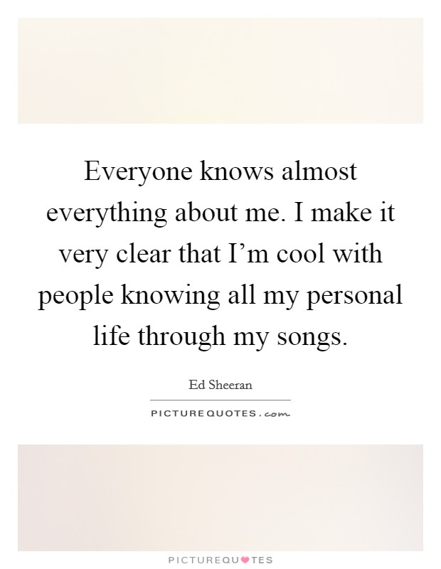 Everyone knows almost everything about me. I make it very clear that I'm cool with people knowing all my personal life through my songs. Picture Quote #1