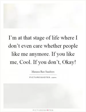 I’m at that stage of life where I don’t even care whether people like me anymore. If you like me, Cool. If you don’t, Okay! Picture Quote #1