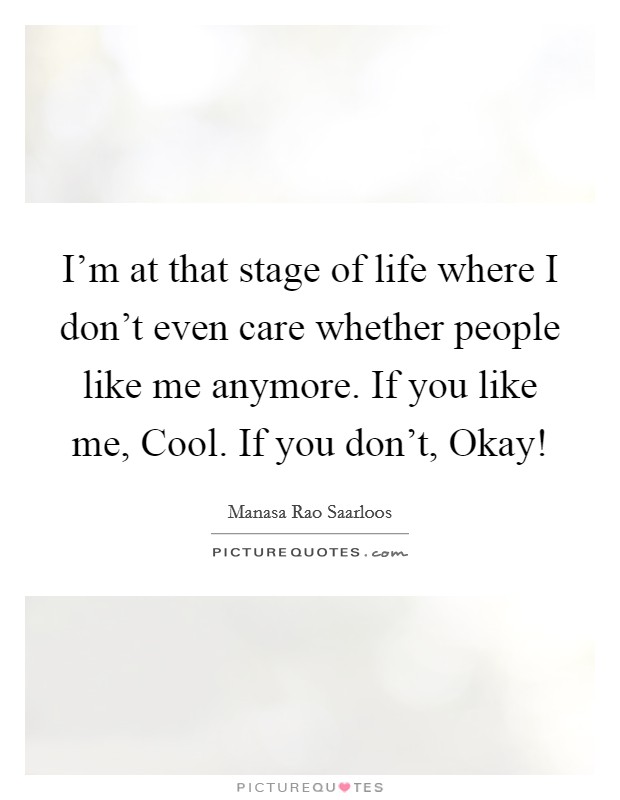I'm at that stage of life where I don't even care whether people like me anymore. If you like me, Cool. If you don't, Okay! Picture Quote #1