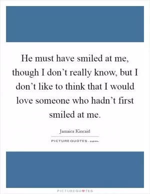 He must have smiled at me, though I don’t really know, but I don’t like to think that I would love someone who hadn’t first smiled at me Picture Quote #1