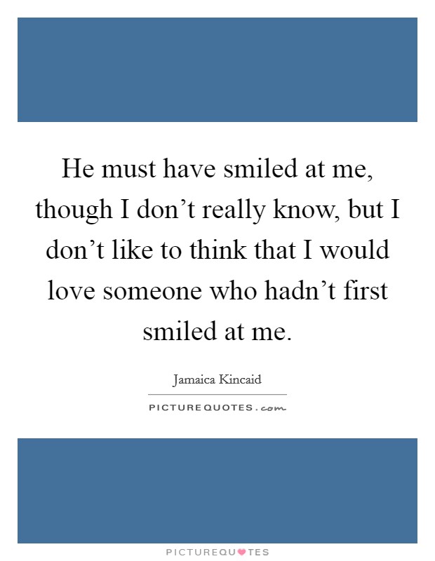 He must have smiled at me, though I don't really know, but I don't like to think that I would love someone who hadn't first smiled at me. Picture Quote #1
