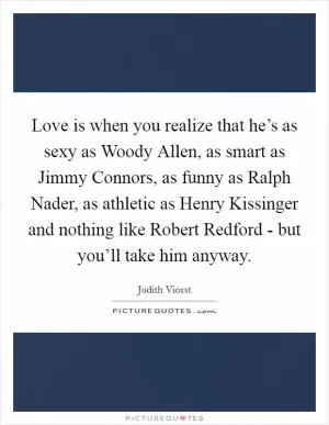 Love is when you realize that he’s as sexy as Woody Allen, as smart as Jimmy Connors, as funny as Ralph Nader, as athletic as Henry Kissinger and nothing like Robert Redford - but you’ll take him anyway Picture Quote #1
