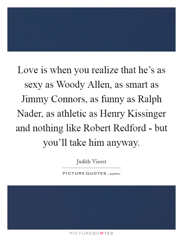 Love is when you realize that he's as sexy as Woody Allen, as smart as Jimmy Connors, as funny as Ralph Nader, as athletic as Henry Kissinger and nothing like Robert Redford - but you'll take him anyway. Picture Quote #1