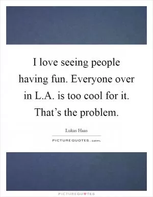 I love seeing people having fun. Everyone over in L.A. is too cool for it. That’s the problem Picture Quote #1