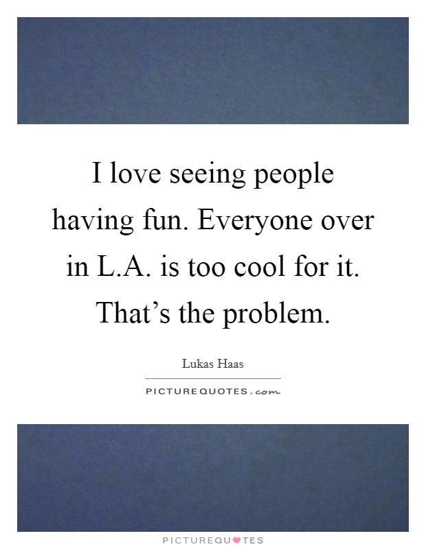 I love seeing people having fun. Everyone over in L.A. is too cool for it. That's the problem. Picture Quote #1