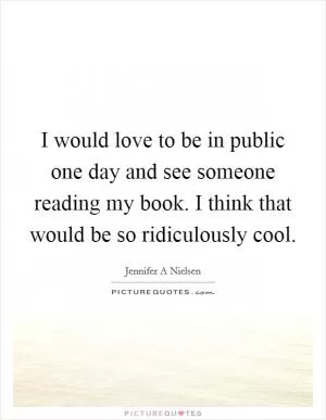 I would love to be in public one day and see someone reading my book. I think that would be so ridiculously cool Picture Quote #1
