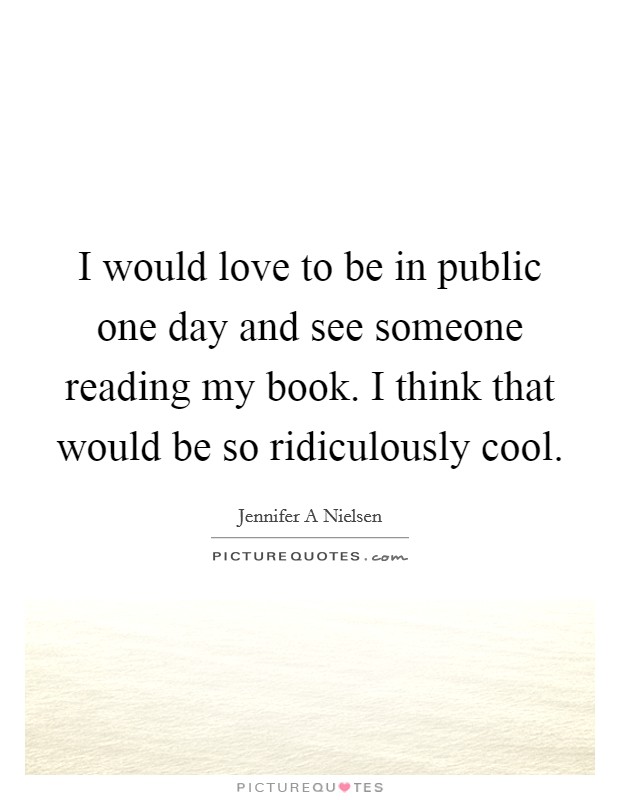 I would love to be in public one day and see someone reading my book. I think that would be so ridiculously cool. Picture Quote #1