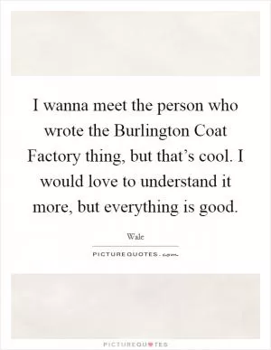 I wanna meet the person who wrote the Burlington Coat Factory thing, but that’s cool. I would love to understand it more, but everything is good Picture Quote #1