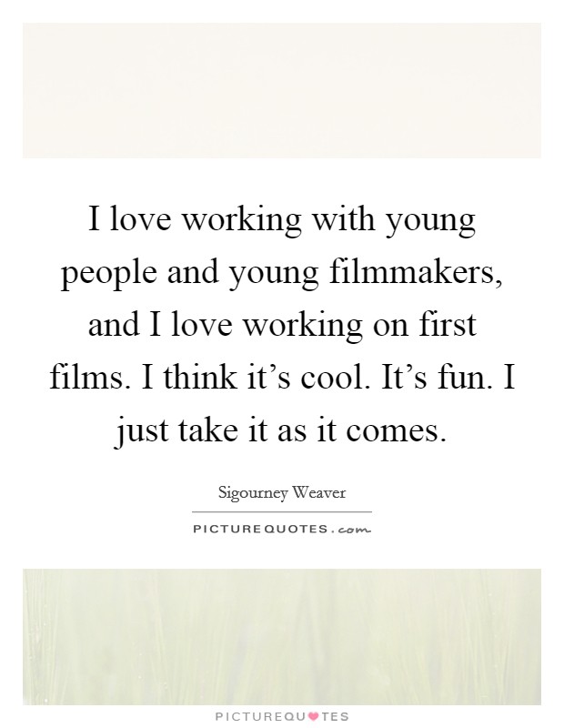 I love working with young people and young filmmakers, and I love working on first films. I think it's cool. It's fun. I just take it as it comes. Picture Quote #1