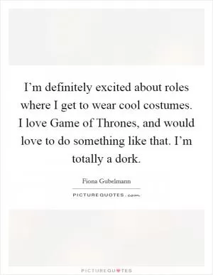 I’m definitely excited about roles where I get to wear cool costumes. I love Game of Thrones, and would love to do something like that. I’m totally a dork Picture Quote #1