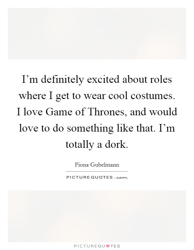 I'm definitely excited about roles where I get to wear cool costumes. I love Game of Thrones, and would love to do something like that. I'm totally a dork. Picture Quote #1