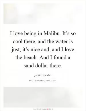 I love being in Malibu. It’s so cool there, and the water is just, it’s nice and, and I love the beach. And I found a sand dollar there Picture Quote #1