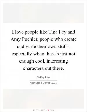 I love people like Tina Fey and Amy Poehler, people who create and write their own stuff - especially when there’s just not enough cool, interesting characters out there Picture Quote #1