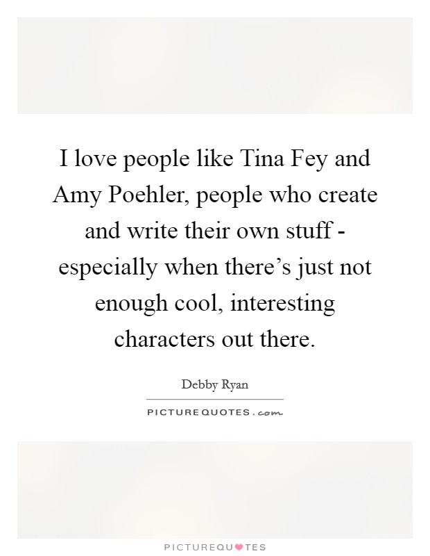 I love people like Tina Fey and Amy Poehler, people who create and write their own stuff - especially when there's just not enough cool, interesting characters out there. Picture Quote #1