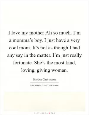 I love my mother Ali so much. I’m a momma’s boy. I just have a very cool mom. It’s not as though I had any say in the matter. I’m just really fortunate. She’s the most kind, loving, giving woman Picture Quote #1