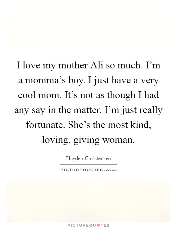 I love my mother Ali so much. I'm a momma's boy. I just have a very cool mom. It's not as though I had any say in the matter. I'm just really fortunate. She's the most kind, loving, giving woman. Picture Quote #1