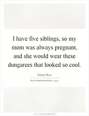 I have five siblings, so my mom was always pregnant, and she would wear these dungarees that looked so cool Picture Quote #1