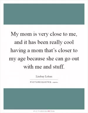 My mom is very close to me, and it has been really cool having a mom that’s closer to my age because she can go out with me and stuff Picture Quote #1