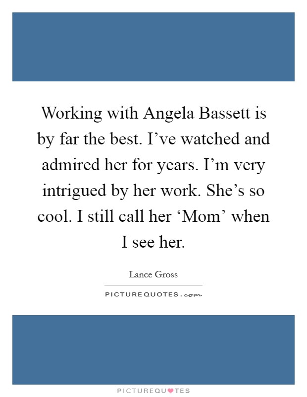 Working with Angela Bassett is by far the best. I've watched and admired her for years. I'm very intrigued by her work. She's so cool. I still call her ‘Mom' when I see her. Picture Quote #1