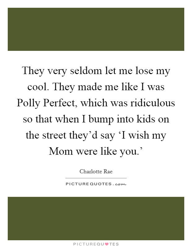 They very seldom let me lose my cool. They made me like I was Polly Perfect, which was ridiculous so that when I bump into kids on the street they'd say ‘I wish my Mom were like you.' Picture Quote #1