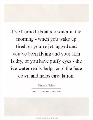 I’ve learned about ice water in the morning - when you wake up tired, or you’re jet lagged and you’ve been flying and your skin is dry, or you have puffy eyes - the ice water really helps cool the face down and helps circulation Picture Quote #1