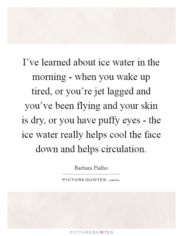 I've learned about ice water in the morning - when you wake up tired, or you're jet lagged and you've been flying and your skin is dry, or you have puffy eyes - the ice water really helps cool the face down and helps circulation. Picture Quote #1