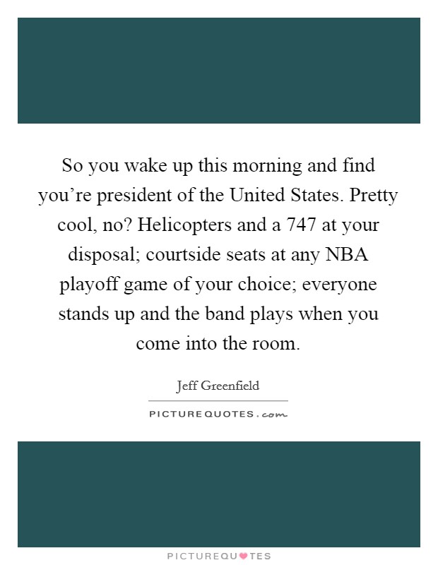 So you wake up this morning and find you're president of the United States. Pretty cool, no? Helicopters and a 747 at your disposal; courtside seats at any NBA playoff game of your choice; everyone stands up and the band plays when you come into the room. Picture Quote #1