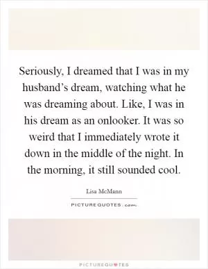 Seriously, I dreamed that I was in my husband’s dream, watching what he was dreaming about. Like, I was in his dream as an onlooker. It was so weird that I immediately wrote it down in the middle of the night. In the morning, it still sounded cool Picture Quote #1