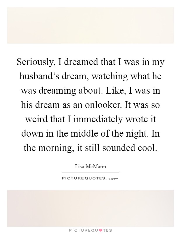 Seriously, I dreamed that I was in my husband's dream, watching what he was dreaming about. Like, I was in his dream as an onlooker. It was so weird that I immediately wrote it down in the middle of the night. In the morning, it still sounded cool. Picture Quote #1