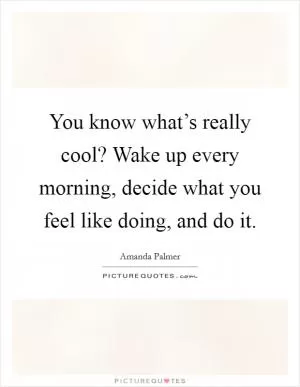 You know what’s really cool? Wake up every morning, decide what you feel like doing, and do it Picture Quote #1