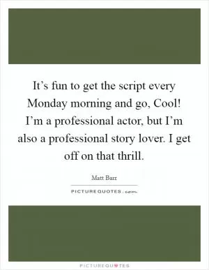 It’s fun to get the script every Monday morning and go, Cool! I’m a professional actor, but I’m also a professional story lover. I get off on that thrill Picture Quote #1