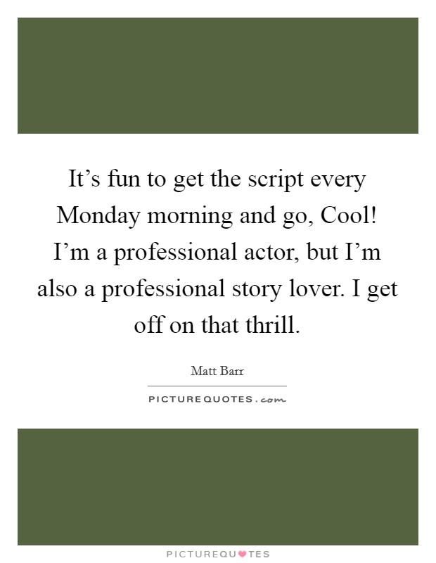 It's fun to get the script every Monday morning and go, Cool! I'm a professional actor, but I'm also a professional story lover. I get off on that thrill. Picture Quote #1