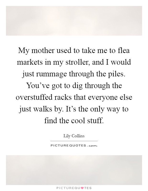 My mother used to take me to flea markets in my stroller, and I would just rummage through the piles. You've got to dig through the overstuffed racks that everyone else just walks by. It's the only way to find the cool stuff. Picture Quote #1