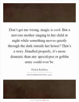 Don’t get me wrong, magic is cool. But a nervous mother singing to her child at night while something moves quietly through the dark outside her house? That’s a story. Handled properly, it’s more dramatic than any apocalypse or goblin army could ever be Picture Quote #1