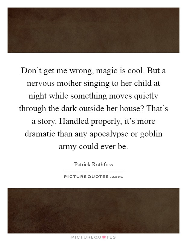 Don't get me wrong, magic is cool. But a nervous mother singing to her child at night while something moves quietly through the dark outside her house? That's a story. Handled properly, it's more dramatic than any apocalypse or goblin army could ever be. Picture Quote #1