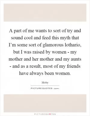 A part of me wants to sort of try and sound cool and feed this myth that I’m some sort of glamorous lothario, but I was raised by women - my mother and her mother and my aunts - and as a result, most of my friends have always been women Picture Quote #1