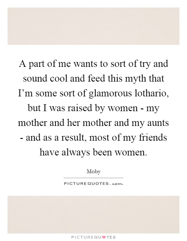 A part of me wants to sort of try and sound cool and feed this myth that I'm some sort of glamorous lothario, but I was raised by women - my mother and her mother and my aunts - and as a result, most of my friends have always been women. Picture Quote #1