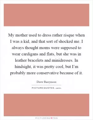 My mother used to dress rather risque when I was a kid, and that sort of shocked me. I always thought moms were supposed to wear cardigans and flats, but she was in leather bracelets and minidresses. In hindsight, it was pretty cool, but I’m probably more conservative because of it Picture Quote #1