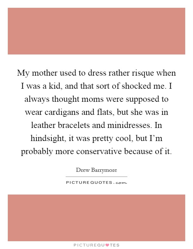 My mother used to dress rather risque when I was a kid, and that sort of shocked me. I always thought moms were supposed to wear cardigans and flats, but she was in leather bracelets and minidresses. In hindsight, it was pretty cool, but I'm probably more conservative because of it. Picture Quote #1