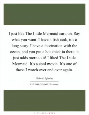 I just like The Little Mermaid cartoon. Say what you want. I have a fish tank, it’s a long story. I have a fascination with the ocean, and you put a hot chick in there, it just adds more to it! I liked The Little Mermaid. It’s a cool movie. It’s one of those I watch over and over again Picture Quote #1