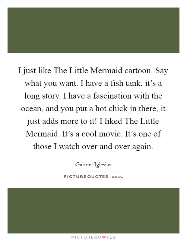 I just like The Little Mermaid cartoon. Say what you want. I have a fish tank, it's a long story. I have a fascination with the ocean, and you put a hot chick in there, it just adds more to it! I liked The Little Mermaid. It's a cool movie. It's one of those I watch over and over again. Picture Quote #1
