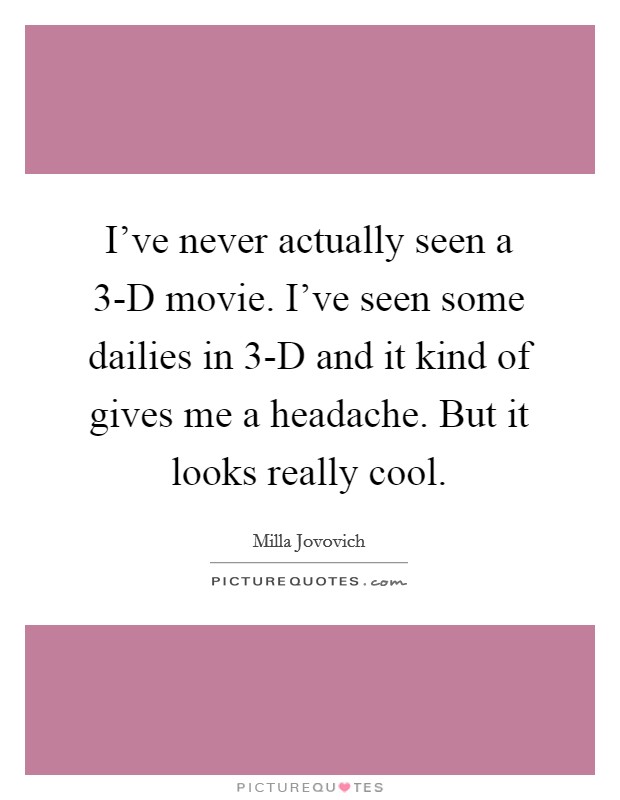 I've never actually seen a 3-D movie. I've seen some dailies in 3-D and it kind of gives me a headache. But it looks really cool. Picture Quote #1