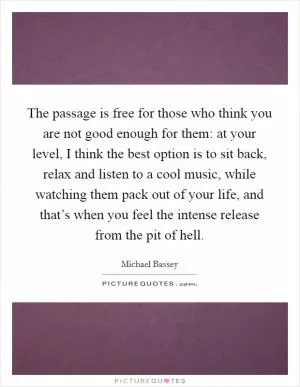 The passage is free for those who think you are not good enough for them: at your level, I think the best option is to sit back, relax and listen to a cool music, while watching them pack out of your life, and that’s when you feel the intense release from the pit of hell Picture Quote #1