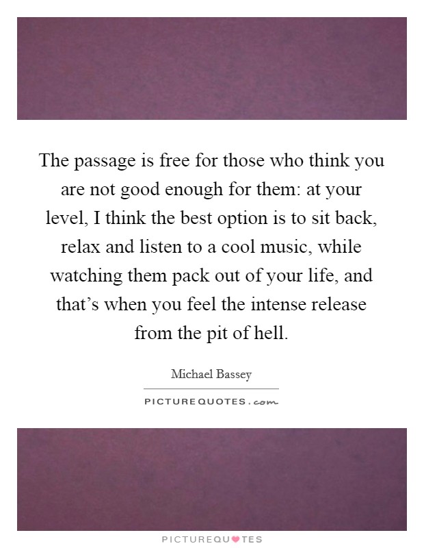 The passage is free for those who think you are not good enough for them: at your level, I think the best option is to sit back, relax and listen to a cool music, while watching them pack out of your life, and that's when you feel the intense release from the pit of hell. Picture Quote #1