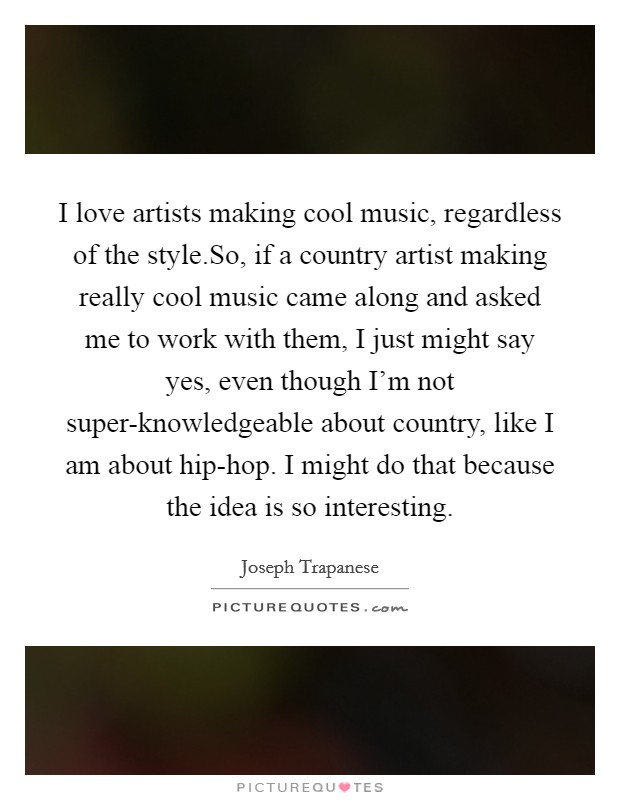 I love artists making cool music, regardless of the style.So, if a country artist making really cool music came along and asked me to work with them, I just might say yes, even though I'm not super-knowledgeable about country, like I am about hip-hop. I might do that because the idea is so interesting. Picture Quote #1