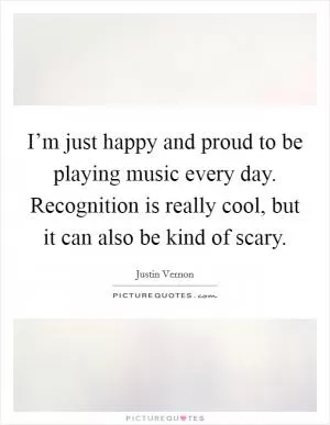 I’m just happy and proud to be playing music every day. Recognition is really cool, but it can also be kind of scary Picture Quote #1