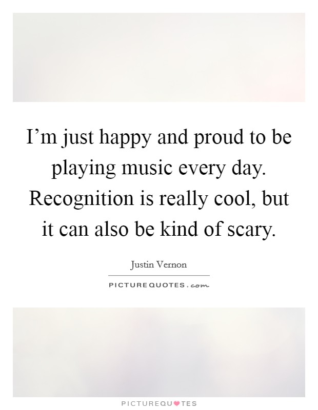 I'm just happy and proud to be playing music every day. Recognition is really cool, but it can also be kind of scary. Picture Quote #1