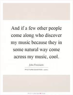 And if a few other people come along who discover my music because they in some natural way come across my music, cool Picture Quote #1