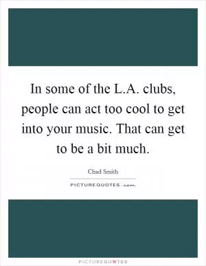 In some of the L.A. clubs, people can act too cool to get into your music. That can get to be a bit much Picture Quote #1