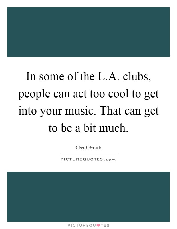 In some of the L.A. clubs, people can act too cool to get into your music. That can get to be a bit much. Picture Quote #1